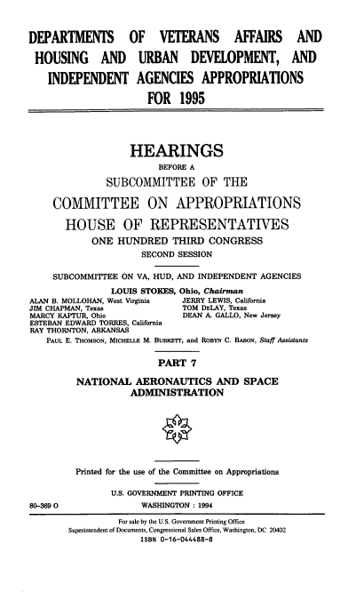 handle is hein.cbhear/vahapvii0001 and id is 1 raw text is: DEPARTMENTS OF VETERANS AFFAIRS AND
HOUSING AND URBAN DEVELOPMENT, AND
INDEPENDENT AGENCIES APPROPRIATIONS
FOR 1995
HEARINGS
BEFORE A
SUBCOMMITTEE OF THE
COMMITTEE ON APPROPRIATIONS
HOUSE OF REPRESENTATIVES
ONE HUNDRED THIRD CONGRESS
SECOND SESSION
SUBCOMMITTEE ON VA, HUD, AND INDEPENDENT AGENCIES
LOUIS STOKES, Ohio, Chairman
ALAN B. MOLLOHAN, West Virginia  JERRY LEWIS, California
JIM CHAPMAN, Texas               TOM DELAY, Texas
MARCY KAPTUR, Ohio               DEAN A. GALLO, New Jersey
ESTEBAN EDWARD TORRES, California
RAY THORNTON, ARKANSAS
PAUL E. THOMSON, MICHELLE M. BuRKrrr, and ROBYN C. BASON, Staff Assistants
PART 7
NATIONAL AERONAUTICS AND SPACE
ADMINISTRATION
Printed for the use of the Committee on Appropriations
U.S. GOVERNMENT PRINTING OFFICE
80-3690                 WASHINGTON: 1994
For sale by the U.S. Government Printing Office
Superintendent of Documents, Congressional Sales Office, Washington, DC 20402
ISBN 0-16-044488-8



