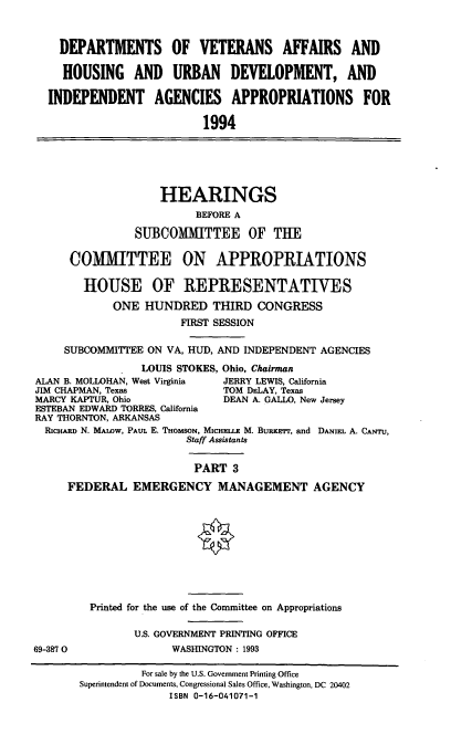 handle is hein.cbhear/vahu0001 and id is 1 raw text is: DEPARTMENTS OF VETERANS AFFAIRS AND
HOUSING AND URBAN DEVELOPMENT, AND
INDEPENDENT AGENCIES APPROPRIATIONS FOR
1994
HEARINGS
BEFORE A
SUBCOMITTEE OF THE
COMMITTEE ON APPROPRIATIONS
HOUSE OF REPRESENTATIVES
ONE HUNDRED THIRD CONGRESS
FIRST SESSION
SUBCOMMITTEE ON VA, HUD, AND INDEPENDENT AGENCIES
LOUIS STOKES, Ohio, Chairman
ALAN B. MOLLOHAN, West Virginia  JERRY LEWIS, California
JIM CHAPMAN, Texas              TOM DELAY, Texas
MARCY KAPTUR, Ohio               DEAN A. GALLO, New Jersey
ESTEBAN EDWARD TORRES, California
RAY THORNTON, ARKANSAS
RicHARD N. MAIOW, PAuL E. THOMSON, MICHELLE M. Burnerr, and DANIEL A. CANTU,
Staff Assistants
PART 3
FEDERAL EMERGENCY MANAGEMENT AGENCY
Printed for the use of the Committee on Appropriations
U.S. GOVERNMENT PRINTING OFFICE
69-3870                 WASHINGTON : 1993
For sale by the U.S. Government Printing Office
Superintendent of Documents, Congressional Sales Office, Washington, DC 20402
ISBN 0-16-041071-1


