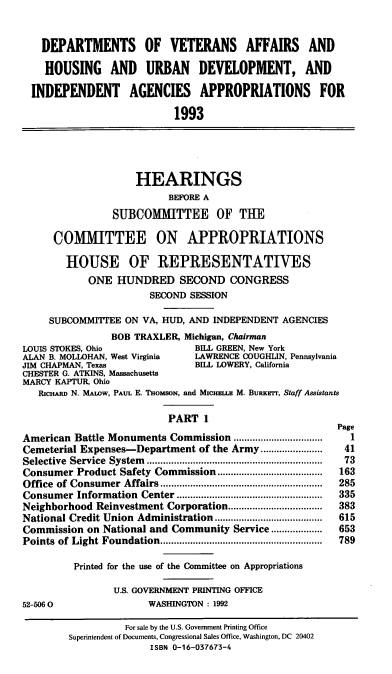 handle is hein.cbhear/vahudaa0001 and id is 1 raw text is: DEPARTMENTS OF VETERANS AFFAIRS AND
HOUSING AND URBAN DEVELOPMENT, AND
INDEPENDENT AGENCIES APPROPRIATIONS FOR
1993
HEARINGS
BEFORE A
SUBCOMMITTEE OF THE
COMMITTEE ON APPROPRIATIONS
HOUSE OF REPRESENTATIVES
ONE HUNDRED SECOND CONGRESS
SECOND SESSION
SUBCOMMITTEE ON VA, HUD, AND INDEPENDENT AGENCIES
BOB TRAXLER, Michigan, Chairman
LOUIS STOKES, Ohio                BILL GREEN, New York
ALAN B. MOLLOHAN, West Virginia   LAWRENCE COUGHLIN, Pennsylvania
JIM CHAPMAN, Texas                BELL LOWERY, California
CHESTER G. ATKINS, Massachusetts
MARCY KAPTUR, Ohio
RICHARD N. MALOW, PAUL E. THOMSON, and Mscualz M. BURKEr, Staff Assistants
PART 1
Page
American Battle Monuments Commission .......         ...........  1
Cemeterial Expenses-Department of the Army.......................  41
Selective  Service  System  .................................................................  73
Consumer Product Safety Commission....................        163
Office  of Consumer  Affairs............................................................  285
Consumer Information   Center ......................................................  335
Neighborhood Reinvestment Corporation..................       383
National Credit Union Administration...................       615
Commission on National and Community Service...................  653
Points  of Light Foundation............................................................  789
Printed for the use of the Committee on Appropriations
U.S. GOVERNMENT PRINTING OFFICE
52-5060                  WASHINGTON : 1992
For sale by the U.S. Government Printing Office
Superintendent of Documents, Congressional Sales Office, Washington, DC 20402
ISBN 0-16-037673-4


