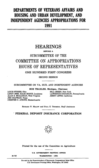 handle is hein.cbhear/vahudev0001 and id is 1 raw text is: DEPARTMENTS OF VETERANS AFFAIRS AND
HOUSING AND URBAN DEVELOPMENT, AND
INDEPENDENT AGENCIES APPROPRIATIONS FOR
1991

HEARINGS
BEFORE A
SUBCOMMITTEE OF THE
COMMITTEE ON APPROPRIATIONS
HOUSE OF REPRESENTATIVES
ONE HUNDRED FIRST CONGRESS
SECOND SESSION
SUBCOMMITTEE ON VA, HUD, AND INDEPENDENT AGENCIES
BOB TRAXLER, Michigan, Chairman
LOUIS STOKES, Ohio            BILL GREEN, New York
LINDY (MRS. HALE) BOGGS, Louisiana  LAWRENCE COUGHLIN, Pennsylvania
ALAN B. MOLLOHAN, West Virginia  JERRY LEWIS, California
JIM CHAPMAN, Texas
CHESTER G. ATKINS, Massachusetts
RIcHARD N. MAww and PAUL E. THoMSON, Staff Assistants
FEDERAL DEPOSIT INSURANCE CORPORATION

39-758

Printed for the use of the Committee on Agriculture
U.S. GOVERNMENT PRINTING OFFICE
WASHINGTON : 1991
For sale by the Superintendent of Documents, Congressional Sales Office
U.S. Government Printing Office, Washington, DC 20402


