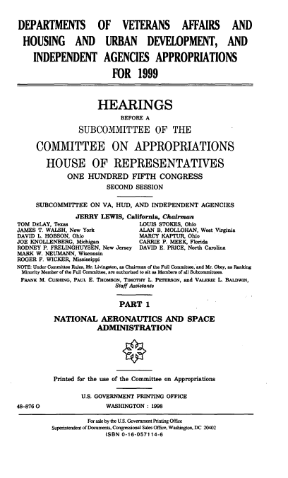 handle is hein.cbhear/vahudi0001 and id is 1 raw text is: DEPARTMENTS OF VETERANS AFFAIRS AND
HOUSING AND URBAN DEVELOPMENT, AND
INDEPENDENT AGENCIES APPROPRIATIONS
FOR 1999
HEARINGS
BEFORE A
SUBCOMMITTEE OF THE
COMMITTEE ON APPROPRIATIONS
HOUSE OF REPRESENTATIVES
ONE HUNDRED FIFTH CONGRESS
SECOND SESSION
SUBCOMMITTEE ON VA, HUD, AND INDEPENDENT AGENCIES
JERRY LEWIS, California, Chairman
TOM DELAY, Texas                 LOUIS STOKES, Ohio
JAMES T. WALSH, New York         ALAN B. MOLLOHAN, West Virginia
DAVID L. HOBSON, Ohio            MARCY KAPTUR, Ohio
JOE KNOLLENBERG, Michigan        CARRIE P. MEEK, Florida
RODNEY P. FRELINGHUYSEN, New Jersey DAVID E. PRICE, North Carolina
MARK W. NEUMANN, Wisconsin
ROGER F. WICKER, Mississippi
NOTE: Under Committee Rules. Mr. Livingston, as Chairman of the Full Committee, and Mr. Obey, as Ranking
Minority Member of the Full Committee, are authorized to sit as Members of all Subcommittees.
FRANK M. CUSHING, PAUL E. THoMsoN, TIMarHY L. PETERSON, and VALERIE L. BALDWIN,
Staff Assistants
PART 1
NATIONAL AERONAUTICS AND SPACE
ADMINISTRATION
Printed for the use of the -Committee on Appropriations
U.S. GOVERNMENT PRINTING OFFICE
48-8760                 WASHINGTON: 1998
For sale by the U.S. Government Printing Office
Superintendent of Documents, Congressional Sales Office, Washington, DC 20402
ISBN 0-16-057114-6


