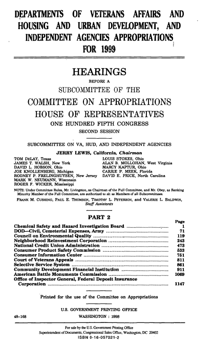 handle is hein.cbhear/vahudii0001 and id is 1 raw text is: DEPARTMENTS OF VETERANS AFFAIRS AND
HOUSING AND URBAN DEVELOPMENT, AND
INDEPENDENT AGENCIES APPROPRIATIONS
FOR 1999
HEARINGS
BEFORE A
SUBCOMMITTEE OF THE
COMMITTEE ON APPROPRIATIONS
HOUSE OF REPRESENTATIVES
ONE HUNDRED FIFTH CONGRESS
SECOND SESSION
SUBCOMMITTEE ON VA, HUD, AND INDEPENDENT AGENCIES
JERRY LEWIS, California, Chairman
TOM DELAY, Texas                       LOUIS STOKES, Ohio
JAMES T. WALSH, New York               ALAN B. MOLLOHAN, West Virginia
DAVID L. HOBSON, Ohio                  MARCY KAPTUR, Ohio
JOE KNOLLENBERG, Michigan              CARRIE P. MEEK, Florida
RODNEY P. FRELINGHUYSEN, New Jersey    DAVID E. PRICE, North Carolina
MARK W. NEUMANN, Wisconsin
ROGER F. WICKER, Mississippi
NOTE: Under Committee Rules, Mr. Livingston, as Chairman of the Full Committee, and Mr. Obey, as Ranking
Minority Member of the Full Committee, are authorized to sit as Members of all Subcommittees.
FRANK M. CUSHING, PAUL E. THoMsoN, TIMorHy L. PETERSON, and VALERIE L. BALDWIN,
Staff Assistants
PART 2
Page
Chemical Safety and Hazard Investigation Board ...................................  1
DOD-Civil, Cemeterial Expenses, Army ...................................................  71
Council on  Environmental Quality       ................ ...............................  119
Neighborhood Reinvestment Corporation ..................................................  243
National Credit Union Administration   ........................................................  473
Consumer Product Safety Commission .......................................................  533
Consumer   Inform ation  Center  .......................................................................  751
Court of Veterans  Appeals  ..............................................................................  811
Selective  Service  System  .................................................................................  861
Community Development Financial Institution .......................................  911
American Battle Monuments Commission ..................................................  1069
Office of Inspector General, Federal Deposit Insurance
C orporation  .....................................................................................................  1147
Printed for the use of the Committee on Appropriations
U.S. GOVERNMENT PRINTING OFFICE
48-168                       WASHINGTON: 1998
For sale by the U.S. Government Printing Office
Superintendent of Documents, Congressional Sales Office, Washington, DC 20402
ISBN 0-16-057021-2


