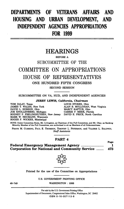 handle is hein.cbhear/vahudiv0001 and id is 1 raw text is: DEPARTMENTS OF VETERANS AFFAIRS AND
HOUSING AND URBAN DEVELOPMENT, AND
INDEPENDENT AGENCIES APPROPRIATIONS
FOR 1999
HEARINGS
BEFORE A
SUBCOMMITTEE OF THE
COMMITTEE ON APPROPRIATIONS
HOUSE OF REPRESENTATIVES
ONE HUNDRED FIFTH CONGRESS
SECOND SESSION
SUBCOMMITTEE ON VA, HUD, AND INDEPENDENT AGENCIES
JERRY LEWIS, California, Chairman
TOM DELAY, Texas                 LOUIS STOKES, Ohio
JAMES T. WALSH, New York         ALAN B. MOLLOHAN, West Virginia
DAVID L. HOBSON, Ohio            MARCY KAPTUR, Ohio
JOE KNOLLENBERG, Michigan        CARRIE P. MEEK, Florida
RODNEY P. FRELINGHUYSEN, New Jersey DAVID E. PRICE, North Carolina
MARK W. NEUMANN, Wisconsin
ROGER F. WICKER, Mississippi
NOTE: Under Committee Rules, Mr. Livingston, as Chairman of the Full Committee, and Mr. Obey, as Ranking
Minority Member of the Full Committee, are authorized to sit as Members of all Subcommittees.
FRANK M. CUSHING, PAUL E. THOMSON, TIMOTHY L. PETERSON, and VALERIE L. BALDWIN,
Staff Assistants
PART 4
Page
Federal Emergency Management Agency            ............   1
Corporation for National and Community Service ........ 473
Printed for the use of the Committee on Appropriations
U.S. GOVERNMENT PRINTING OFFICE
48-749                  WASHINGTON: 1998
For sale by the U.S. Government Printing Office
Superintendent of Documents, Congressional Sales Office, Washington, DC 20402
ISBN 0-16-057113-8


