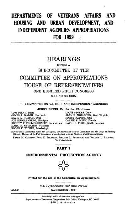 handle is hein.cbhear/vahudvii0001 and id is 1 raw text is: DEPARTMENTS OF VETERANS AFFAIRS AND
HOUSING AND URBAN DEVELOPMENT, AND
INDEPENDENT AGENCIES APPROPRIATIONS
FOR 1999

HEARINGS
BEFORE A
SUBCOMMITTEE OF THE
COMMITTEE ON APPROPRIATIONS
HOUSE OF REPRESENTATIVES
ONE HUNDRED FIFTH CONGRESS
SECOND SESSION
SUBCOMMITTEE ON VA, HUD, AND INDEPENDENT AGENCIES
JERRY LEWIS, California, Chairman
TOM DELAY, Texas                 LOUIS STOKES, Ohio
JAMES T. WALSH, New York         ALAN B. MOLLOHAN, West Virginia
DAVID L. HOBSON, Ohio            MARCY KAPTUR, Ohio
JOE KNOLLENBERG, Michigan        CARRIE P. MEEK, Florida
RODNEY P. FRELINGHUYSEN, New Jersey DAVID E. PRICE, North Carolina
MARK W. NEUMANN, Wisconsin
ROGER F. WICKER, Mississippi
NOTE: Under Committee Rules, Mr. Livingston, as Chairman of the Full Committee, and Mr. Obey, as Ranking
Minority Member of the Full Committee, are authorized to sit as Members of all Subcommittees.
FRANK M. CUSHING, PAUL E. THOMsoN, TIMarHY L. PETERSON, and VALERIE L. BALDWIN,
Staff Assistants
PART 7
ENVIRONMENTAL PROTECTION AGENCY

48-508

Printed for the use of the Committee on Appropriations
U.S. GOVERNMENT PRINTING OFFICE
WASHINGTON : 1998

For sale by the U.S. Government Printing Office
Superintendent of Documents, Congressional Sales Office, Washington, DC 20402
ISBN 0-16-057013-1


