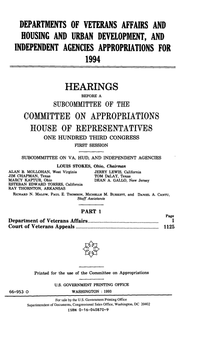 handle is hein.cbhear/vahui0001 and id is 1 raw text is: DEPARTMENTS OF VETERANS AFFAIRS AND
HOUSING AND URBAN DEVELOPMENT, AND
INDEPENDENT AGENCIES APPROPRIATIONS FOR
1994
HEARINGS
BEFORE A
SUBCOMUTTEE OF TUE
COMMITTEE ON APPROPRIATIONS
HOUSE OF REPRESENTATIVES
ONE HUNDRED THIRD CONGRESS
FIRST SESSION
SUBCOMMITTEE ON VA, HUD, AND INDEPENDENT AGENCIES
LOUIS STOKES, Ohio, Chairman
ALAN B. MOLLOHAN, West Virginia  JERRY LEWIS, California
JIM CHAPMAN, Texas                TOM DELAY, Texas
MARCY KAPTUR, Ohio                DEAN A. GALLO, New Jersey
ESTEBAN EDWARD TORRES, California
RAY THORNTON, ARKANSAS
RICHARD N. MALOW, PAUL E. THOMSON, MICHELLE M. BURKETT, and DANIEL A. CANTU,
Staff Assistants
PART 1
Page
Department of Veterans Affairs ....................................................  I
Court  of  Veterans  Appeals .............................................................  1125
Printed for the use of the Committee on Appropriations
U.S. GOVERNMENT PRINTING OFFICE
66-953 0                WASHINGTON : 1993
For sale by the U.S. Government Printing Office
Superintendent of Documents, Congressional Sales Office, Washington, DC 20402
ISBN 0-16-040870-9


