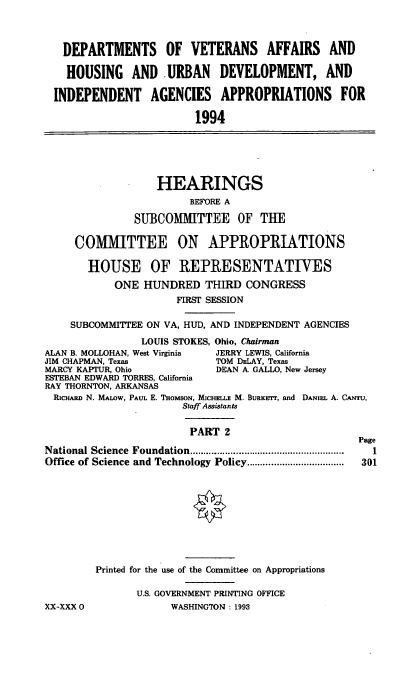handle is hein.cbhear/vahuii0001 and id is 1 raw text is: DEPARTMENTS OF VETERANS AFFAIRS AND
HOUSING AND URBAN DEVELOPMENT, AND
INDEPENDENT       AGENCIES APPROPRIATIONS           FOR
1994
HEARINGS
BEFORE A
SUBCOMMITTEE       OF THE
COMMITTEE ON APPROPRIATIONS
HOUSE OF REPRESENTATIVES
ONE HUNDRED THIRD CONGRESS
FIRST SESSION
SUBCOMMITTEE ON VA, HUD, AND INDEPENDENT AGENCIES
LOUIS STOKES, Ohio, Chairman
ALAN B. MOLLOHAN, West Virginia  JERRY LEWIS, California
JIM CHAPMAN, Texas             TOM DELAY, Texas
MARCY KAPTUR, Ohio             DEAN A. GALLO, New Jersey
ESTEBAN EDWARD TORRES, California
RAY THORNTON, ARKANSAS
RicHAEL N. MALOW, PAUL E. THOMSON, MICHELLE M. BuaKErr, and DANiEL A. CArru,
Staff Assistants
PART 2
Page
National Science  Foundation .........................................................  I
Office of Science and Technology Policy .................  301
Printed for the use of the Committee on Appropriations
U.S. GOVERNMENT PRINTING OFFICE
XX-XXX 0               WASHINGTON: 1993


