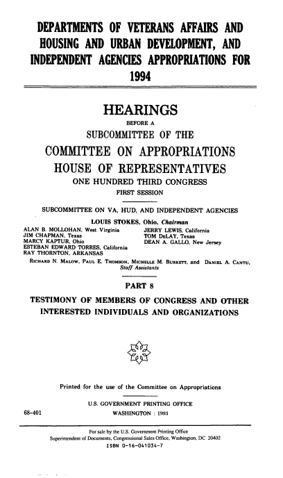 handle is hein.cbhear/vahuviii0001 and id is 1 raw text is: DEPARTMENTS OF VETERANS AFFAIRS AND
HOUSING AND URBAN DEVELOPMENT, AND
INDEPENDENT AGENCIES APPROPRIATIONS FOR
1994
HEARINGS
BEFORE A
SUBCOMMITTEE OF THE
COMMITTEE ON APPROPRIATIONS
HOUSE OF REPRESENTATIVES
ONE HUNDRED THIRD CONGRESS
FIRST SESSION
SUBCOMMITTEE ON VA, HUD, AND INDEPENDENT AGENCIES
LOUIS STOKES, Ohio, Chairman
ALAN B. MOLLOHAN, West Virginia  JERRY LEWIS, California
JIM CHAPMAN, Texas              TOM DELAY, Texas
MARCY KAPTUR, Ohio              DEAN A. GALLO, New Jersey
ESTEBAN EDWARD TORRES, California
RAY THORNTON, ARKANSAS
RICHARD N, MALOW, PAUL E. THOMSON, MICHELLE M. BURKETr, and DANIEL A. CANTU,
Staff Assistants
PART 8
TESTIMONY OF MEMBERS OF CONGRESS AND OTHER
INTERESTED INDIVIDUALS AND ORGANIZATIONS
<0
Printed for the use of the Committee on Appropriations
U.S. GOVERNMENT PRINTING OFFICE
68-401                  WASHINGTON : 199:
For sale by the U.S. Government Printing Office
Superintendent of Documents, Congressional Sales Office, Washington, DC 20402
ISBN 0-16-041034-7


