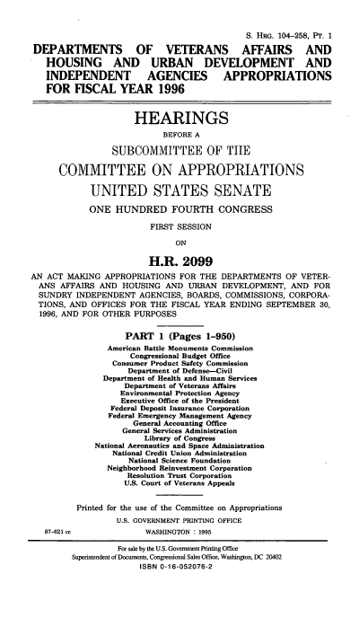 handle is hein.cbhear/vahuxi0001 and id is 1 raw text is: S. HRG. 104-258, PT. 1
DEPARTMENTS OF VETERANS AFFAIRS AND
HOUSING AND URBAN DEVELOPMENT AND
INDEPENDENT           AGENCIES         APPROPRIATIONS
FOR FISCAL YEAR 1996
HEARINGS
BEFORE A
SUBCOMMITTEE OF TIE
COMMITTEE ON APPROPRIATIONS
UNITED STATES SENATE
ONE HUNDRED FOURTH CONGRESS
FIRST SESSION
ON
H.R. 2099
AN ACT MAKING APPROPRIATIONS FOR THE DEPARTMENTS OF VETER-
ANS AFFAIRS AND HOUSING AND URBAN DEVELOPMENT, AND FOR
SUNDRY INDEPENDENT AGENCIES, BOARDS, COMMISSIONS, CORPORA-
TIONS, AND OFFICES FOR THE FISCAL YEAR ENDING SEPTEMBER 30,
1996, AND FOR OTHER PURPOSES
PART 1 (Pages 1-950)
American Battle Monuments Commission
Congressional Budget Office
Consumer Product Safety Commission
Department of Defense-Civil
Department of Health and Human Services
Department of Veterans Affairs
Environmental Protection Agency
Executive Office of the President
Federal Deposit Insurance Corporation
Federal Emergency Management Agency
General Accounting Office
General Services Administration
Library of Congress
National Aeronautics and Space Administration
National Credit Union Administration
National Science Foundation
Neighborhood Reinvestment Corporation
Resolution Trust Corporation
U.S. Court of Veterans Appeals
Printed for the use of the Committee on Appropriations
U.S. GOVERNMENT PRINTING OFFICE
87-621 cc             WASHINGTON : 1995
For sale by the U.S. Government Printing Office
Superintendent of Documents, Congressional Sales Office, Washington, DC 20402
ISBN 0-16-052076-2


