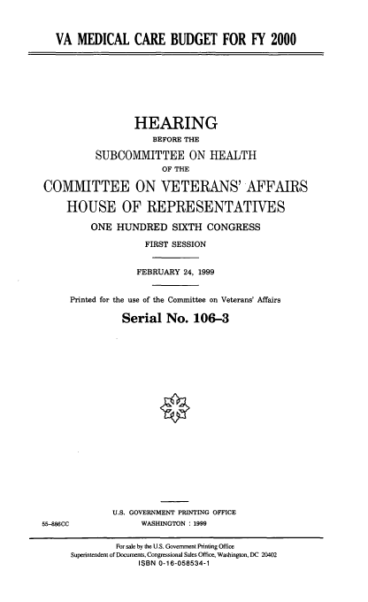 handle is hein.cbhear/vamcbfy0001 and id is 1 raw text is: VA MEDICAL CARE BUDGET FOR FY 2000

HEARING
BEFORE THE
SUBCOMMITTEE ON HEALTH
OF THE
COMMITTEE ON VETERANS' AFFAIRS
HOUSE OF REPRESENTATIVES
ONE HUNDRED SIXTH CONGRESS
FIRST SESSION
FEBRUARY 24, 1999
Printed for the use of the Committee on Veterans' Affairs
Serial No. 106-3

U.S. GOVERNMENT PRINTING OFFICE
WASHINGTON : 1999

55-886CC

For sale by the U.S. Government Printing Office
Superintendent of Documents, Congressional Sales Office, Washington, DC 20402
ISBN 0-16-058534-1


