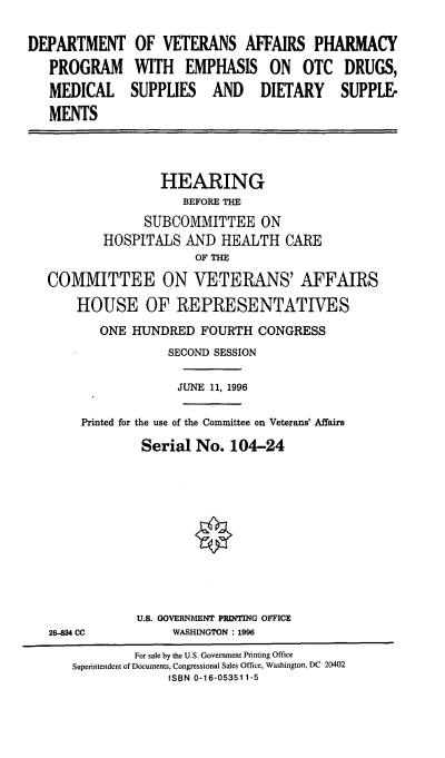 handle is hein.cbhear/vaphp0001 and id is 1 raw text is: DEPARTMENT OF VETERANS AFFAIRS PHARMACY
PROGRAM WITH EMPHASIS ON OTC DRUGS,
MEDICAL SUPPLIES AND DIETARY SUPPLE-
MENTS
HEARING
BEFORE THE
SUBCOMMITTEE ON
HOSPITALS AND HEALTH CARE
OF THE
COMMITTEE ON VETERANS' AFFAIRS
HOUSE OF REPRESENTATIVES
ONE HUNDRED FOURTH CONGRESS
SECOND SESSION
JUNE 11, 1996
Printed for the use of the Committee on Veterans' Affairs
Serial No. 104-24
U.S. GOVERNMENT PRINTING OFFICE
26-834 CC          WASHINGTON : 1996
For sale by the U.S. Government Printing Office
Superintendent of Documents, Congressional Sales Office, Washington, DC 20402
ISBN 0-16-053511-5


