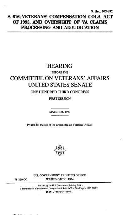 handle is hein.cbhear/vccola0001 and id is 1 raw text is: 

                                         S. HRG. 103-492

S. 616, VETERANS' COMPENSATION COIA ACT
   OF 1993, AND   OVERSIGHT OF VA CIAIMS
       PROCESSING AND ADJUDICATION


                  HEARING
                    BEFORE THE

COMMITTEE ON VETERANS' AFFAIRS

         UNITED STATES SENATE

         ONE  HUNDRED   THIRD CONGRESS

                   FIRST SESSION



                   MARCH 24, 1993



        Printed for the use of the Committee on Veterans' Affairs


U.S. GOVERNMENT PRINTING OFFICE
      WASHINGTON: 1994


78-239 CC


         For sale by the U.S. Government Printing Office
Superintendent of Documents, Congressional Sales Office, Washington, DC 20402
             ISBN 0-16-044149-8


