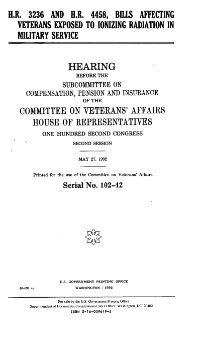 handle is hein.cbhear/veion0001 and id is 1 raw text is: H.R. 3236 AND H.R. 4458, BILLS AFFECTING
VETERANS EXPOSED TO IONIZING RADIATION IN
MILITARY SERVICE
HEARING
BEFORE THE
SUBCOMMITTEE ON
COMPENSATION, PENSION ANID INSURANCE
OF THE
COMMITTEE ON VETERANS' AFFAIRS
HOUSE OF REPRESENTATIVES
ONE HUNDRED SECOND CONGRESS
SECOND SESSION

MAY 27, 1992

Printed for the use of the Committee on Veterans' Affairs
Serial No. 102-42

U.S. GOVERNMENT PRINTING OFFICE
WASHINGTON : 1992

60-093 --

For sale by the U.S. Government Printing Office
Superintendent of Documents, Congressional Sales Office, Washington, DC 20402
ISBN 0-16-039649-2


