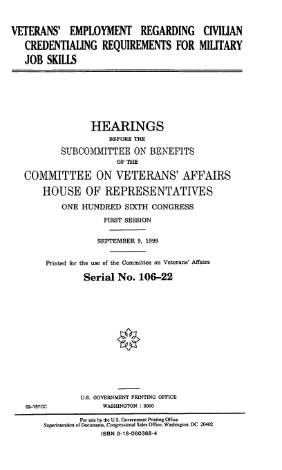 handle is hein.cbhear/verccr0001 and id is 1 raw text is: VETERANS' EMPLOYMENT REGARDING CIVILIAN
CREDENTIALING REQUIREMENTS FOR MILITARY
JOB SKILLS
HEARINGS
BEFORE THE
SUBCOMMITTEE ON BENEFITS
OF THE
COMMITTEE ON VETERANS' AFFAIRS
HOUSE OF REPRESENTATIVES
ONE HUNDRED SIXTH CONGRESS
FIRST SESSION
SEPTEMBER 9, 1999
Printed for the use of the Committee on Veterans' Affairs
Serial No. 106-22
U.S. GOVERNMENT PRINTING OFFICE
62-787CC             WASHINGTON : 2000
For sale by the U.S. Government Printing Office
Superintendent of Documents, Congressional Sales Office, Washington, DC 20402
ISBN 0-16-060368-4


