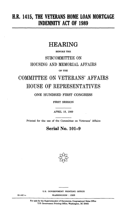 handle is hein.cbhear/vethlm0001 and id is 1 raw text is: H.R. 1415, THE VETERANS HOME LOAN MORTGAGE
INDEMNITY ACT OF 1989
HEARING
BEFORE THE
SUBCOMITTEE ON
HOUSING AND MEMORIAL AFFAIRS
OF THE
COMMITTEE ON VETERANS' AFFAIRS
HOUSE OF REPRESENTATIVES
ONE HUNDRED FIRST CONGRESS
FIRST SESSION
APRIL 18, 1989
Printed for the use of the Committee on Veterans' Affairs
Serial No. 101-9
U.S. GOVERNMENT PRINTING OFFICE
99-442--             WASHINGTON : 1989
For sale by the Superintendent of Documents, Congressional Sales Office
U.S. Government Printing Office, Washington, DC 20402


