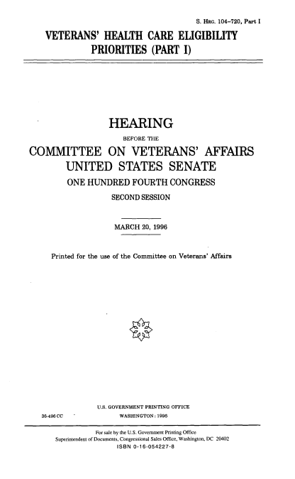 handle is hein.cbhear/vhcepi0001 and id is 1 raw text is: S. HRG. 104-720, Part I
VETERANS' HEALTH CARE ELIGIBILITY
PRIORITIES (PART I)

HEARING
BEFORE THE
COMMITTEE ON VETERANS' AFFAIRS
UNITED STATES SENATE
ONE HUNDRED FOURTH CONGRESS
SECOND SESSION
MARCH 20, 1996
Printed for the use of the Committee on Veterans' Affairs
U.S. GOVERNMENT PRINTING OFFICE
36-496 CC        WASHINGTON: 1996

For sale by the U.S. Government Printing Office
Superintendent of Documents, Congressional Sales Office, Washington, DC 20402
ISBN 0-16-054227-8


