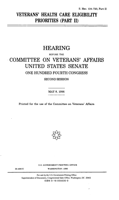 handle is hein.cbhear/vhcepx0001 and id is 1 raw text is: S. HRG. 104-720, Part II
VETERANS' HEALTH CARE ELIGIBILITY
PRIORITIES (PART II)

HEARING
BEFORE THE
COMMITTEE ON VETERANS' AFFAIRS
UNITED STATES SENATE
ONE HUNDRED FOURTH CONGRESS
SECOND SESSION
MAY 8, 1996
Printed for the use of the Committee on Veterans' Affairs

36-498CC

U.S. GOVERNMENT PRINTING OFFICE
WASHINGTON: 1996

For sale by the U.S. Government Printing Office
Superintendent of Documents, Congressional Sales Office, Washington, DC 20402
ISBN 0-16-055030-0


