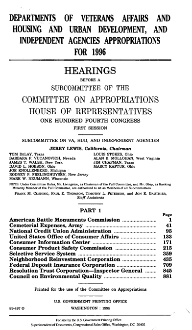 handle is hein.cbhear/vhudi0001 and id is 1 raw text is: DEPARTMENTS OF VETERANS AFFAIRS AND
HOUSING AND URBAN DEVELOPMENT, AND
INDEPENDENT AGENCIES APPROPRIATIONS
FOR 1996
HEARINGS
BEFORE A
SUBCOMMITTEE OF THE
COMMITTEE ON APPROPRIATIONS
HOUSE OF REPRESENTATWES
ONE HUNDRED FOURTH CONGRESS
FIRST SESSION
SUBCOMMITTEE ON VA, HUD, AND INDEPENDENT AGENCIES
JERRY LEWIS, California, Chairman
TOM DELAY, Texas                LOUIS STOKES, Ohio
BARBARA F. VUCANOVICH, Nevada   ALAN B. MOLLOHAN, West Virginia
JAMES T. WALSH, New York        JIM CHAPMAN, Texas
DAVID L. HOBSON, Ohio           MARCY KAPTUR, Ohio
JOE KNOLLENBERG, Michigan -
RODNEY P. FRELINGHUYSEN, New Jersey
MARK W. NEUMANN, Wisconsin
NOTE: Under Committee Rules, Mr. Livingston, as Chairman of the Full Committee, and Mr. Obey, as Ranking
Minority Member of the Full Committee, are authorized to sit as Members of all Subcommittees.
FRANK M. CUSHING, PAUL E. THOMSON, TIMOTHY L. PETERSON, and JON E. GAUTHIER,
Staff Assistants
PART 1
Page
American Battle Monuments Commission .....         ..........  1
Cemeterial Expenses, Army                 .......................... 41
National Credit Union Administration       ................. 95
United States Office of Consumer Affairs ..       ............  133
Consumer Information Center        ................. ...... 171
Consumer Product Safety Commission .................... 215
Selective Service System     .................     .......... 359
Neighborhood Reinvestment Corporation ...          .......... 435
Federal Deposit Insurance Corporation ......        ......... 709
Resolution Trust Corporation-Inspector General ........ 845
Council on Environmental Quality         ................... 881
Printed for the use of the Committee on Appropriations
U.S. GOVERNMENT PRINTING OFFICE
89-4970                 WASHINGTON : 1995
For sale by the U.S. Government Printing Office
Superintendent of Documents, Congressional Sales Office, Washington, DC 20402



