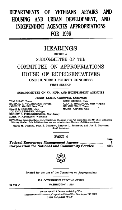 handle is hein.cbhear/vhudiv0001 and id is 1 raw text is: DEPARTMENTS OF VETERANS AFFAIRS AND
HOUSING AND URBAN DEVELOPMENT, AND
INDEPENDENT AGENCIES APPROPRIATIONS
FOR 1996
HEARINGS
BEFORE A
SUBCOMMITTEE OF THE
COMMITTEE ON APPROPRIATIONS
HOUSE OF REPRESENTATIVES
ONE HUNDRED FOURTH CONGRESS
FIRST SESSION
SUBCOMMITTEE ON VA, HUD, AND INDEPENDENT AGENCIES
JERRY LEWIS, California, Chairman
TOM DELAY, Texas                LOUIS STOKES, Ohio
BARBARA F. VUCANOVICH, Nevada   ALAN B. MOLLOHAN, West Virginia
JAMES T. WALSH, New York        JIM CHAPMAN, Texas
DAVID L. HOBSON, Ohio           MARCY KAFFUR, Ohio
JOE KNOLLENBERG, Michigan
RODNEY P. FRELINGHUYSEN, New Jersey
MARK W. NEUMANN, Wisconsin
NOTE: Under Committee Rules, Mr. Livingston, as Chairman of the Full Committee, and Mr. Obey, as Ranking
Minority Member of the Full Committee, are authorized to sit as Members of all Subcommittees.
FRANK M. CUSHING, PAUL E. THoMsoN, TIMOrHY L. PETERSON, and JoN E. GAUTHIER,
Staff Assistants
PART 4
Page
Federal Emergency Management Agency .....            .......  1
Corporation for National and Community Service ........ 493
Printed for the use of the Committee on Appropriations
U.S. GOVERNMENT PRINTING OFFICE
91-0850                 WASHINGTON : 1995
For sale by the U.S. Government Printing Office
Superintendent of Documents, Congressional Sales Office, Washington, DC 20402
ISBN 0-1,6-047285-7


