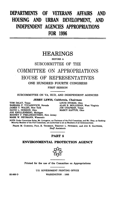 handle is hein.cbhear/vhudv0001 and id is 1 raw text is: DEPARTMENTS OF VETERANS AFFAIRS AND
HOUSING AND URBAN DEVELOPMENT, AND
INDEPENDENT AGENCIES APPROPRIATIONS
FOR 1996

HEARINGS
BEFORE A
SUBCOMMITTEE OF THE
COMMITTEE ON APPROPRIATIONS
HOUSE OF REPRESENTATIVES
ONE HUNDRED FOURTH CONGRESS
FIRST SESSION
SUBCOMMITTEE ON VA; HUD, AND INDEPENDENT AGENCIES
JERRY LEWIS, California, Chairman
TOM DELAY, Texas                 LOUIS STOKES, Ohio
BARBARA F. VUCANOVICH, Nevada    ALAN B. MOLLOHAN, West Virginia
JAMES T. WALSH, New York         JIM CHAPMAN, Texas
DAVID L. HOBSON, Ohio            MARCY KAPTUR, Ohio
JOE KNOLLENBERG, Michigan
RODNEY P. FRELINGHUYSEN, New Jersey
MARK W. NEUMANN, Wisconsin
NOTE: Under Committee Rules, Mr. Livingston, as Chairman of the Full Committee, and Mr. Obey, as Ranking
Minority Member of the Full Committee, are authorized to sit as Members of all Subcommittees.
FRANK M. CUSHING, PAUL E. THoMsoN, TIMOrHY L. PETERSON, and JON E. GAUTHIER,
Staff Assistants
PART 5
ENVIRONMENTAL PROTECTION AGENCY
Printed for the use of the Committee on Appropriations
U.S. GOVERNMENT PRINTING OFFICE
92-0680                 WASHINGTON : 1995


