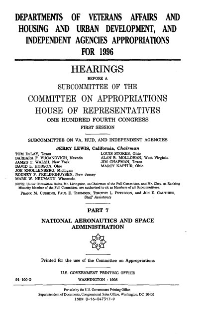 handle is hein.cbhear/vhudvii0001 and id is 1 raw text is: DEPARTMENTS OF VETERANS AFFAIRS AND
HOUSING AND URBAN DEVELOPMENT, AND
INDEPENDENT AGENCIES APPROPRIATIONS
FOR 1996
HEARINGS
BEFORE A
SUBCOMMITTEE OF THE
COMMITTEE ON APPROPRIATIONS
HOUSE OF REPRESENTATIVES
ONE HUNDRED FOURTH CONGRESS
FIRST SESSION
SUBCOMMITTEE ON VA, HUD, AND INDEPENDENT AGENCIES
JERRY LEWIS, California, Chairman
TOM DELAY, Texas                LOUIS STOKES, Ohio
BARBARA F. VUCANOVICH, Nevada   ALAN B. MOLLOHAN, West Virginia
JAMES T. WALSH, New York        JIM CHAPMAN, Texas
DAVID L. HOBSON, Ohio           MCY KAPTUR, Ohio
JOE KNOLLENBERG, Michigan
RODNEY P. FRELINGHUYSEN, New Jersey
MARK W. NEUMANN, Wisconsin
NOTE: Under Committee Rules, Mr. Livingston, as Chairman of the Full Committee, and Mr. Obey, as Ranking
Minority Member of the Full Committee, are authorized to sit as Members of all Subcommittees.
FRANK M. CUSHING, PAuL E. THOMSON, TIMOTHY L. PETERSON, and JON E. GAUTHIER,
Staff Assistants
PART 7
NATIONAL AERONAUTICS AND SPACE
ADMINISTRATION

91-100 0

Printed for the use of the Committee on Appropriations
U.S. GOVERNMENT PRINTING OFFICE
WASHINGTON : 1995

For sale by the U.S. Goverment Printing Office
Superintendent of Documents, Congressional Sales Office, Washington, DC 20402
ISBN 0-16-047317-9



