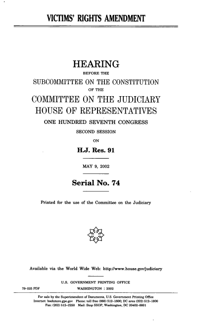 handle is hein.cbhear/vicra0001 and id is 1 raw text is: VICTIMS' RIGHTS AMENDMENT

HEARING
BEFORE THE
SUBCOMMITTEE ON THE CONSTITUTION
OF THE
COMMITTEE ON THE JUDICIARY
HOUSE OF REPRESENTATIVES
ONE HUNDRED SEVENTH CONGRESS
SECOND SESSION
ON
H.J. Res. 91

MAY 9, 2002

Serial No. 74
Printed for the use of the Committee on the Judiciary
Available via the World Wide Web: http://www.house.gov/judiciary

U.S. GOVERNMENT PRINTING OFFICE
WASHINGTON : 2002

79-525 PDF

For sale by the Superintendent of Documents, U.S. Government Printing Office
Internet: bookstore.gpo.gov Phone: toll free (866) 512-1800; DC area (202) 512-1800
Fax: (202) 512-2250 Mail: Stop SSOP, Washington, DC 20402-0001


