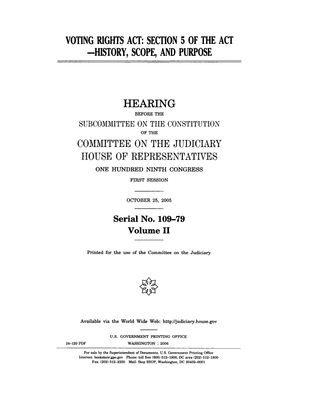 handle is hein.cbhear/votriascfii0001 and id is 1 raw text is: 






VOTING RIGHTS ACT: SECTION 5 OF THE ACT

       -HISTORY, SCOPE, AND PURPOSE








                  HEARING
                      BEFORE THE

    SUBCOMMITTEE ON THE CONSTITUTION
                        OF THE

    COMMITTEE ON THE JUDICIARY

    HOUSE OF REPRESENTATIVES

         ONE HUNDRED NINTH CONGRESS

                    FIRST SESSION



                    OCTOBER 25, 2005


               Serial No. 109-79

                    Volume II


       Printed for the use of the Committee on the Judiciary











     Available via the World Wide Web: http://judiciary.house.gov


              U.S. GOVERNMENT PRINTING OFFICE
24-120 PDF          WASHINGTON : 2006


  For sale by the Superintendent of Documents, U.S. Government Printing Office
Internet: bookstore.gpo.gov Phone: toll free (866) 512-1800; DC area (202) 512-1800
    Fax: (202) 512-2250 Mail: Stop SSOP, Washington, DC 20402-0001


