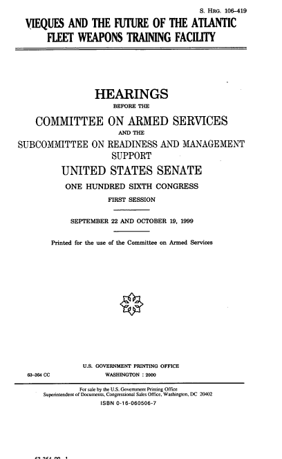 handle is hein.cbhear/vqsfafw0001 and id is 1 raw text is: S. HRG. 106-419
VIEQUES AND THE FUTURE OF THE ATLANTIC
FLEET WEAPONS TRAINING FACILITY
HEARINGS
BEFORE THE
COMMITTEE ON ARMED SERVICES
AND THE
SUBCOMMITTEE ON READINESS AND MN AGEMENT
SUPPORT
UNITED STATES SENATE
ONE HUNDRED SIXTH CONGRESS
FIRST SESSION
SEPTEMBER 22 AND OCTOBER 19, 1999
Printed for the use of the Committee on Armed Services
U.S. GOVERNMENT PRINTING OFFICE
63-364 CC            WASHINGTON : 2000
For sale by the U.S. Government Printing Office
Superintendent of Documents, Congressional Sales Office, Washington, DC 20402
ISBN 0-16-060506-7

11 le, - I


