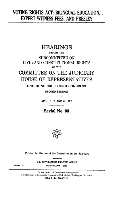 handle is hein.cbhear/vrabew0001 and id is 1 raw text is: VOTING RIGHTS ACT: BILINGUAL EDUCATION,
EXPERT WITNESS FEES, AND PRESLEY
HEARINGS
BEFORE THE
SUBCOMMITTEE ON
CIVIL AND CONSTITUTIONAL RIGHTS
OF THE
COMMITTEE ON THE JUDICIARY
HOUSE OF REPRESENTATIVES
ONE HUNDRED SECOND CONGRESS
SECOND SESSION
APRIL 1, 2, AND 8, 1992
Serial No. 93
Printed for the use of the Committee on the Judiciary
U.S. GOVERNMENT PRINTING OFFICE
61-387 CC           WASHINGTON : 1993
For sale by the U.S. Government Printing Office
Superintendent of Documents, Congressional Sales Office, Washington, DC 20402
ISBN 0-16-040639-0


