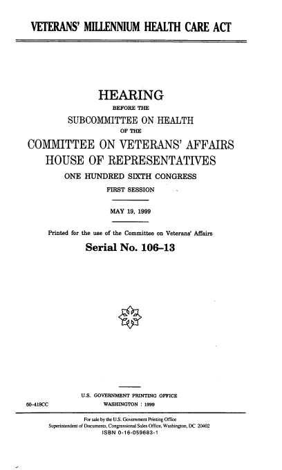 handle is hein.cbhear/vtmhca0001 and id is 1 raw text is: VETERANS' MILLENNIUM HEALTH CARE ACT

HEARING
BEFORE THE
SUBCOMMITTEE ON HEALTH
OF THE
COMMITTEE ON VETERANS' AFFAIRS
HOUSE OF REPRESENTATIVES
ONE HUNDRED SIXTH CONGRESS
FIRST SESSION
MAY 19, 1999
Printed for the use of the Committee on Veterans' Affairs
Serial No. 106-13

U.S. GOVERNMENT PRINTING OFFICE
WASHINGTON : 1999

60-418CC

For sale by the U.S. Government Printing Office
Superintendent of Documents, Congressional Sales Office, Washington, DC 20402
ISBN 0-16-059683-1


