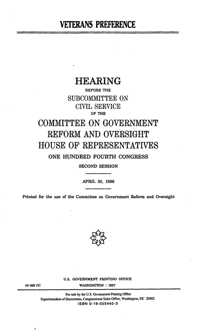 handle is hein.cbhear/vtrprf0001 and id is 1 raw text is: VETERANS PREFERENCE

HEARING
BEFORE THE
SUBCOMMITTEE ON
CIVIL SERVICE
OF THE
COMMITTEE ON GOVERNMENT
REFORM AND OVERSIGHT
HOUSE OF REPRESENTATIVES
ONE HUNDRED FOURTH CONGRESS
SECOND SESSION
APRIL 30, 1996
Printed for the use of the Committee on Government Reform and Oversight

42-62 CC

U.S. GOVERNMENT PRINTING OFFICE
WASHINGTON : 1997

For sale by the U.S. Goverment Printing Office
Superintendent of Documents, Congressional Sales Office, Washington, DC 20402
ISBN 0.16-055440-3


