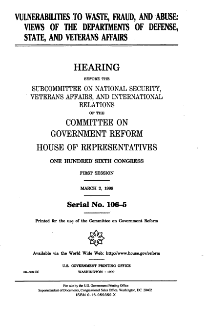 handle is hein.cbhear/vulwf0001 and id is 1 raw text is: VULNERABILITIES TO WASTE, FRAUD, AND ABUSE:
VIEWS OF THE DEPARTMENTS OF DEFENSE,
STATE, AND VETERANS AFFAIRS
HEARING
BEFORE THE
SUBCOMMITTEE ON NATIONAL SECURITY,
VETERANS AFFAIRS, AND INTERNATIONAL
RELATIONS
OF THE
COMMITTEE ON
GOVERNMENT REFORM
HOUSE OF REPRESENTATIVES
ONE HUNDRED SIH CONGRESS
FIRST SESSION
MARCH 2, 1999
Serial No. 106-5
Printed for the use of the Committee on Government Reform
Available via the World Wide Web: http://www.house.gov/reform
U.S. GOVERNMENT PRINTING OFFICE
56-508 CC           WASHINGTON : 1999
For sale by the U.S. Government Printing Office
Superintendent of Documents, Congressional Sales Office, Washington, DC 20402
ISBN 0-16-059359-X


