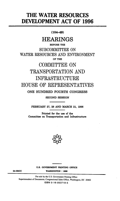handle is hein.cbhear/watredv0001 and id is 1 raw text is: 



       THE   WATER RESOURCES

     DEVELOPMENT ACT OF 1996


                    (104-49)

               HEARINGS
                   BEFORE THE
              SUBCOMMITTEE ON
    WATER  RESOURCES   AND  ENVIRONMENT
                     OF THE

              COMMITTEE ON

         TRANSPORTATION AND

            INFRASTRUCTURE

    HOUSE OF REPRESENTATIVES

        ONE HUNDRED  FOURTH  CONGRESS
                 SECOND SESSION

          FEBRUARY 27, 28 AND MARCH 21, 1996

               Printed for the use of the
        Committee on Transportation and Infrastructure














            U.S. GOVERNMENT PRINTING OFFICE
24-098CC         WASHINGTON : 1996
            For sale by the U.S. Government Printing Office
   Superintendent of Documents, Congressional Sales Office, Washington, DC 20402
                ISBN 0-16-053718-5


