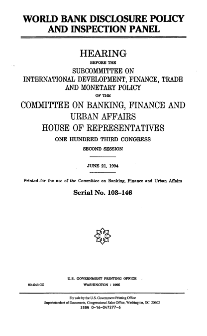 handle is hein.cbhear/wbdpip0001 and id is 1 raw text is: WORLD BANK DISCLOSURE POLICY
AND INSPECTION PANEL
HEARING
BEFORE THE
SUBCOMMITTEE ON
INTERNATIONAL DEVELOPMENT, FINANCE, TRADE
AND MONETARY POLICY
OF THE
COMMITTEE ON BANKING, FINANCE AND
URBAN AFFAIRS
HOUSE OF REPRESENTATIVES
ONE HUNDRED THIRD CONGRESS
SECOND SESSION
JUNE 21, 1994
Printed for the use of the Conunittee on Banking, Finance and Urban Affairs
Serial No. 103-146
U.S. GOVERNMENT PRINTING OFFICE
80-43 CC          WASHINGTON : 1995
For sale by the U.S. Government Printing Office
Superintendent of Documents, Congressional Sales Office, Washington, DC 20402
ISBN 0-16-047277-6


