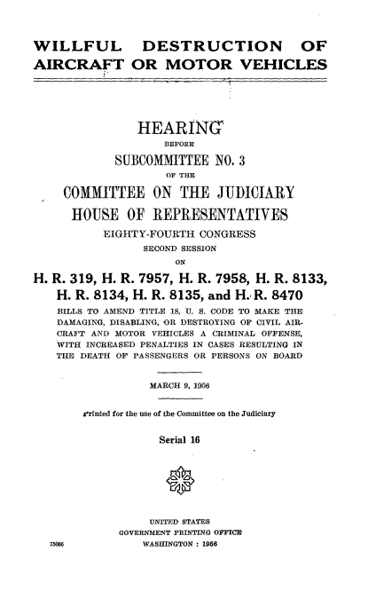 handle is hein.cbhear/wdamv0001 and id is 1 raw text is: WILLFUL

DESTRUCTION

AIRCRAFT OR MOTOR VEHICLES

HEARING
BEFORE
SUBCOMMITTEE NO. 3
OF THE
COMMITTEE ON THE JUDICIARY
HOUSE OF REPRESENTATIVES
EIGHTY-FOURTH CONGRESS
SECOND SESSION
ON
H. R. 319, H. R. 7957, H. R. 7958, H. R. 8133,
H. R. 8134, H. R. 8135, and H.- R. 8470
BILLS TO AMEND TITLE 18, U. S. CODE TO MAKE THE
DAMAGING, DISABLING, OR DESTROYING OF CIVIL AIR-
CRAFT AND MOTOR VEHICLES A CRIMINAL OFFENSE,
WITH INCREASED PENALTIES IN CASES RESULTING IN
THE DEATH OF PASSENGERS OR PERSONS ON BOARD
MARCH 9, 1956
±rinted for the use of the Committee on the Judiciary
Serial 16
UNITED STATES
GOVERNMENT PRINTING OFFICE
75066            WASHINGTON : 1956

OF


