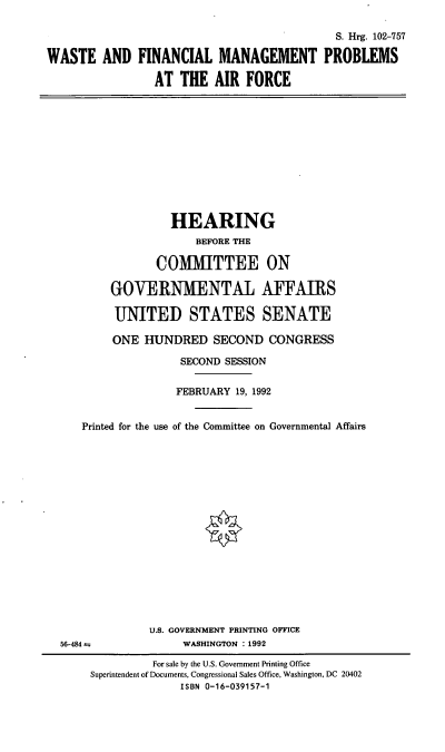 handle is hein.cbhear/wfinm0001 and id is 1 raw text is: S. Hrg. 102-757
WASTE AND FINANCIAL MANAGEMENT PROBLEMS
AT THE AIR FORCE
HEARING
BEFORE THE
COMMITTEE ON
GOVERNMENTAL AFFAIRS
UNITED STATES SENATE
ONE HUNDRED SECOND CONGRESS
SECOND SESSION
FEBRUARY 19, 1992
Printed for the use of the Committee on Governmental Affairs
U.S. GOVERNMENT PRINTING OFFICE
56-484 m               WASHINGTON :1992
For sale by the U.S. Government Printing Office
Superintendent of Documents, Congressional Sales Office, Washington, DC 20402
ISBN 0-16-039157-1


