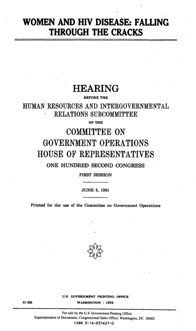 handle is hein.cbhear/whivd0001 and id is 1 raw text is: WOMEN AND HIV DISEASE: FALLING
THROUGH THE CRACKS

HEARING
BEFORE THE
HUMAN RESOURCES AND INTERGOVERNMENTAL
- RELATIONS SUBCOMMITTEE
OF THE
COMMITTEE ON
GOVERNMENT OPERATIONS
HOUSE OF REPRESENTATIVES
ONE HUNDRED SECOND CONGRESS
FIRST SESSION
JUNE 6, 1991
Printed for the use of the Committee on Government Operations
U.S. GOVERNMENT PRINTING OFFICE
51-928                WASHINGTON : 1992
For sale by the U.S. Government Printing Office
Superintendent of Documents, Congressional Sales Office, Washington, DC 20402
ISBN 0-16-037627-0


