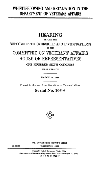 handle is hein.cbhear/whrtdva0001 and id is 1 raw text is: WHISTLEBLOWING AND RETALIATION IN THE
DEPARTMENT OF VETERANS AFFAIRS
HEARING
BEFORE THE
SUBCOMMITTEE OVERSIGHT AND INVESTIGATIONS
OF THE
COMMITTEE ON VETERANS' AFFAIRS
HOUSE OF REPRESENTATIVES
ONE HUNDRED SIXTH CONGRESS
FIRST SESSION
MARCH 11, 1999
Printed for the use of the Committee on Veterans' Affairs
Serial No. 106-6
U.S. GOVERNMENT PRINTING OFFICE
56-933CC             WASHINGTON : 1999
For sale by the U.S. Government Printing Office
Superintendent of Documents, Congressional Sales Office, Washington, DC 20402
ISBN 0-16-059422-7


