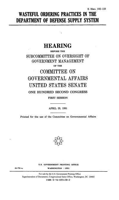 handle is hein.cbhear/wopdod0001 and id is 1 raw text is: S. HRG. 102-159
WASTEFUL ORDERING PRACTICES IN THE
DEPARTMENT OF DEFENSE SUPPLY SYSTEM

HEARING
BEFORE THE
SUBCOMMITTEE ON OVERSIGHT OF
GOVERNMENT MANAGEMENT
OF THE
COMMITTEE ON
GOVERNMENTAL AFFAIRS
UNITED STATES SENATE
ONE HUNDRED SECOND CONGRESS
FIRST SESSION
APRIL 23, 1991
Printed for the use of the Committee on Governmental Affairs
U.S. GOVERNMENT PRINTING OFFICE
45-734                WASHINGTON : 1991
For sale by the U.S. Government Printing Office
Superintendent of Documents, Congressional Sales Office, Washington, DC 20402
ISBN 0-16-035438-2



