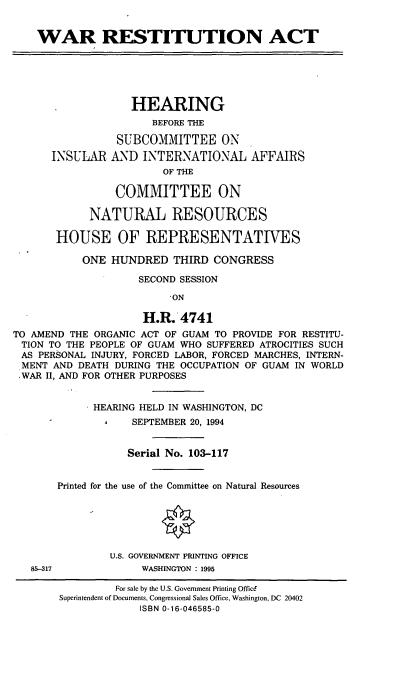 handle is hein.cbhear/wresta0001 and id is 1 raw text is: WAR RESTITUTION ACT

INSULAR

HEARING
BEFORE THE
SUBCOMMITTEE ON
AND INTERNATIONAL AFFAIRS
OF THE
COMMITTEE ON

NATURAL RESOURCES
HOUSE OF REPRESENTATIVES
ONE HUNDRED THIRD CONGRESS
SECOND SESSION
'ON
H.R. 4741
TO AMEND THE ORGANIC ACT OF GUAM TO PROVIDE FOR RESTITU-
TION TO THE PEOPLE OF GUAM WHO SUFFERED ATROCITIES SUCH
AS PERSONAL INJURY, FORCED LABOR, FORCED MARCHES, INTERN-
MENT AND DEATH DURING THE OCCUPATION OF GUAM IN WORLD
,WAR II, AND FOR OTHER PURPOSES
HEARING HELD IN WASHINGTON, DC
A   SEPTEMBER 20, 1994
Serial No. 103-117
Printed for the use of the Committee on Natural Resources
U.S. GOVERNMENT PRINTING OFFICE

WASHINGTON : 1995

85-317

For sale by the U.S. Government Printing Office
Superintendent of Documents, Congressional Sales Office, Washington, DC 20402
ISBN 0-16-046585-0


