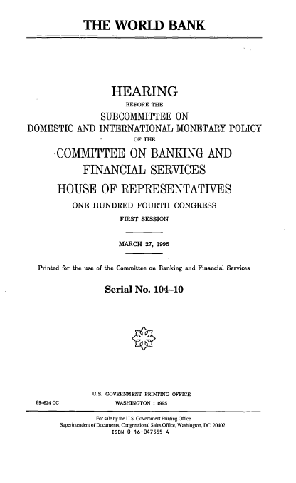 handle is hein.cbhear/wrldbk0001 and id is 1 raw text is: THE WORLD BANK

DOMESTIC AND

HEARING
BEFORE THE
SUBCOMMITTEE ON
INTERNATIONAL MONETARY POLICY
OF THE

-COMMITTEE ON BANKING AND
FINANCIAL SERVICES
HOUSE OF REPRESENTATIVES
ONE HUNDRED FOURTH CONGRESS
FIRST SESSION
MARCH 27, 1995
Printed for the use of the Committee on Banking and Financial Services
Serial No. 104-10
U.S. GOVERNMENT PRINTING OFFICE
89-624 CC              WASHINGTON : 1995
For sale by the U.S. Government Printing Office
Superintendent of Documents, Congressional Sales Office, Washington, DC 20402
ISBN 0-16-047555-4


