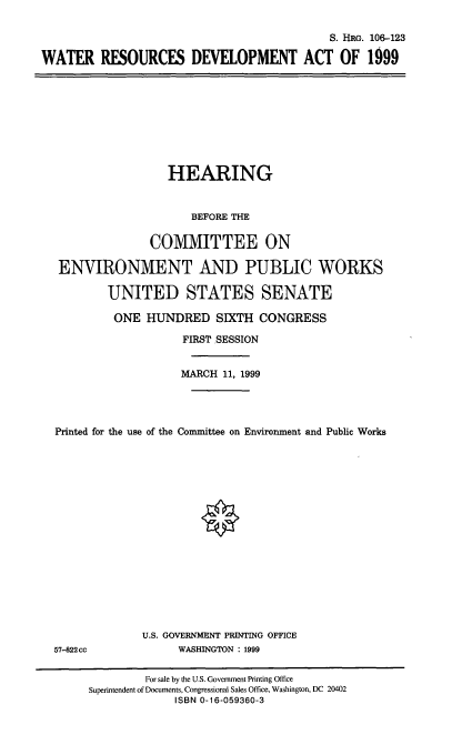 handle is hein.cbhear/wtrdvma0001 and id is 1 raw text is: S. HRG. 106-123
WATER RESOURCES DEVELOPMENT ACT OF 1999

HEARING
BEFORE THE
COMMITTEE ON
ENVIRONMENT AND PUBLIC WORKS
UNITED STATES SENATE
ONE HUNDRED SIXTH CONGRESS
FIRST SESSION
MARCH 11, 1999
Printed for the use of the Committee on Environment and Public Works

57-822 cc

U.S. GOVERNMENT PRINTING OFFICE
WASHINGTON : 1999

For sale by the U.S. Government Printing Office
Superintendent of Documents, Congressional Sales Office, Washington, DC 20402
ISBN 0-16-059360-3


