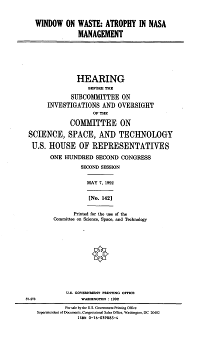 handle is hein.cbhear/wwanm0001 and id is 1 raw text is: WINDOW ON WASTE: ATROPHY IN NASA
MANAGEMENT

HEARING
BEFORE THE
SUBCOMMITTEE ON
INVESTIGATIONS AND OVERSIGHT
OF THE
COMMITTEE ON
SCIENCE, SPACE, AND TECHNOLOGY
U.S. HOUSE OF IREPRESENTATIVES
ONE HUNDRED SECOND CONGRESS
SECOND SESSION

MAY 7, 1992
[No. 142]

Printed for the use of the
Committee on Science, Space, and Technology

U.S. GOVERNMENT PRINTING OFFICE
57-273                        WASHINGTON : 1992
For sale by the U.S. Government Printing Office
Superintendent of Documents, Congressional Sales Office, Washington, DC 20402
ISBN 0-16-039083-4


