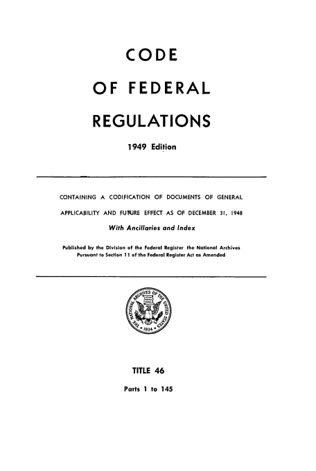 handle is hein.cfr/cfr1949040 and id is 1 raw text is: CODE
OF FEDERAL
REGULATIONS
1949 Edition

CONTAINING A CODIFICATION OF DOCUMENTS OF GENERAL
APPLICABILITY AND FUq.JRE EFFECT AS OF DECEMBER 31, 1948
With Ancillaries and Index
Published by the Division of the Federal Register the National Archives
Pursuant to Section 11 of the Federal Register Act as Amended

TITLE 46
Parts 1 to 145



