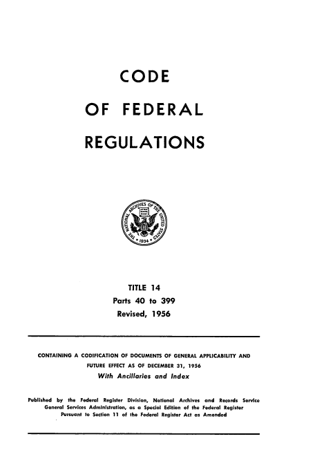 handle is hein.cfr/cfr1956006 and id is 1 raw text is: CODE
OF FEDERAL
REGULATIONS

TITLE 14
Parts 40 to 399
Revised, 1956

CONTAINING A CODIFICATION OF DOCUMENTS OF GENERAL APPLICABILITY AND
FUTURE EFFECT AS OF DECEMBER 31, 1956
With Ancillaries and Index
Published by the Federal Register Division, National Archives and Records Service
General Services Administration, as a Special Edition of the Federal Register
Pursuant to Section 11 of the Federal Register Act as Amended


