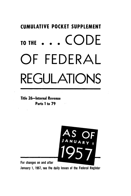 handle is hein.cfr/cfr1957012 and id is 1 raw text is: CUMULATIVE POCKET SUPPLEMENT

TO THE

... CODE

OF FEDERAL
REGULATIONS

Title 26-Internal Revenue
Parts I to 79

ily issues of the Federal Register

For changes on and after
January 1, 1957, see the dai

AS OFF
, J-NA '


