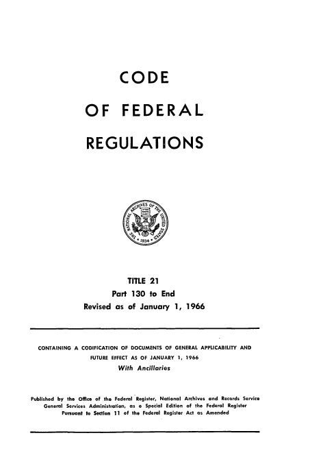 handle is hein.cfr/cfr1966029 and id is 1 raw text is: CODE
OF FEDERAL
REGULATIONS

TITLE 21
Part 130 to End
Revised as of January 1, 1966

CONTAINING A CODIFICATION OF DOCUMENTS OF GENERAL APPLICABILITY AND
FUTURE EFFECT AS OF JANUARY 1, 1966
With Ancillaries
Published by the Office of the Federal Register, National Archives and Records Service
General Services Administration, as a Special Edition of the Federal Register
Pursuant to Section 11 of the Federal Register Act as Amended


