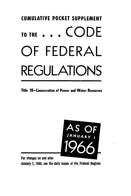 handle is hein.cfr/cfr1966085 and id is 1 raw text is: CUMULATIVE POCKET SUPPLEMENT

0  *  0

CODE

OF FEDERAL
REGULATIONS
Title 18-Conservation of Power and Water Resources

January 1, 1966, see the daily issues of the Federal Register

TO THE

For changes on and after

AS OF
JANUARYI
1966


