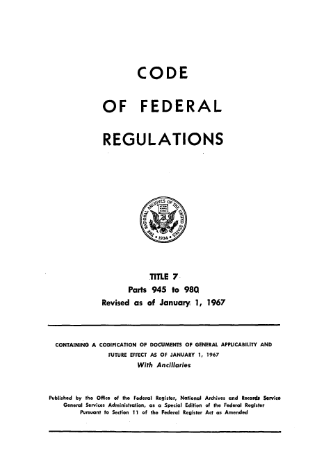 handle is hein.cfr/cfr1967012 and id is 1 raw text is: CODE
OF FEDERAL
REGULATIONS

TITLE 7-
Parts 945 to 980
Revised as of January 1, 1967

CONTAINING A CODIFICATION OF DOCUMENTS OF GENERAL APPLICABILITY AND
FUTURE EFFECT AS OF JANUARY 1, 1967
With Ancillaries
Published by the Office of the Federal Register, National Archives and Records Service
General Services Administration, as a Special Edition of the Federal Register
Pursuant to Section 11 of the Federal Register Act as Amended


