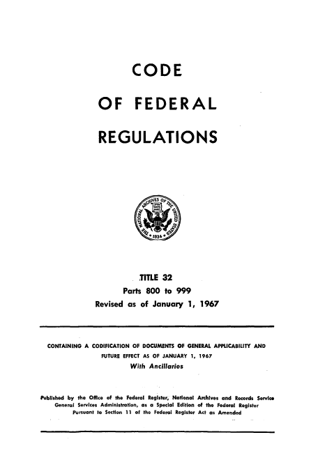 handle is hein.cfr/cfr1967066 and id is 1 raw text is: CODE
OF FEDERAL
REGULATIONS

TITLE 32
Parts 800 to 999
Revised as of January 1, 1967

CONTAINING A

CODIFICATION OF DOCUMENTS OF GENERAL APPLICABILITY AND
FUTURE EFFECT AS OF JANUARY 1, 1967
With Ancillaries

Published by the Office of the Federal Register, National Archives and Records Service
General Services Administration, as a Special Edition of the Federal Register
Pursuant to Section 11 of the Federal Register Act as Amended


