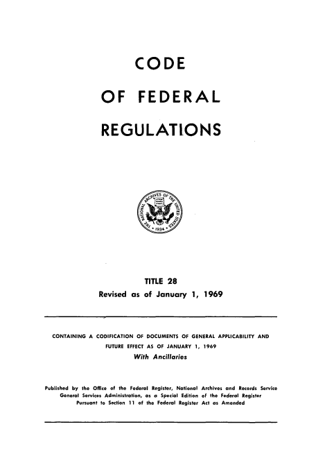 handle is hein.cfr/cfr1969061 and id is 1 raw text is: CODE
OF FEDERAL
REGULATIONS

TITLE 28
Revised as of January 1, 1969

CONTAINING A CODIFICATION OF DOCUMENTS OF GENERAL APPLICABILITY AND
FUTURE EFFECT AS OF JANUARY 1, 1969
With Ancillaries
Published by the Office of the Federal Register, National Archives and Records Service
General Services Administration, as a Special Edition of the Federal Register
Pursuant to Section 11 of the Federal Register Act as Amended


